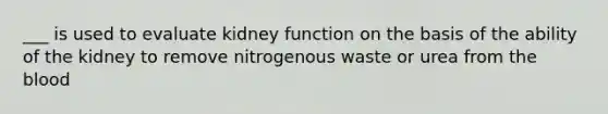 ___ is used to evaluate kidney function on the basis of the ability of the kidney to remove nitrogenous waste or urea from the blood