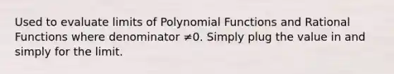 Used to evaluate limits of Polynomial Functions and Rational Functions where denominator ≠0. Simply plug the value in and simply for the limit.