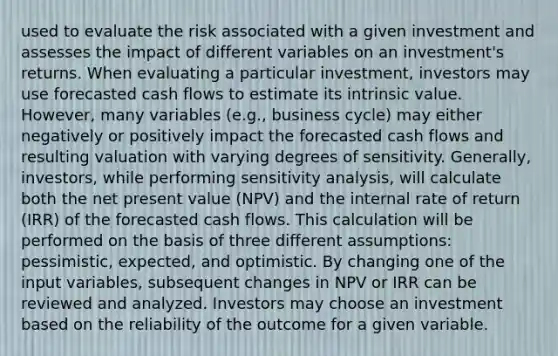 used to evaluate the risk associated with a given investment and assesses the impact of different variables on an investment's returns. When evaluating a particular investment, investors may use forecasted cash flows to estimate its intrinsic value. However, many variables (e.g., business cycle) may either negatively or positively impact the forecasted cash flows and resulting valuation with varying degrees of sensitivity. Generally, investors, while performing sensitivity analysis, will calculate both the net present value (NPV) and the internal rate of return (IRR) of the forecasted cash flows. This calculation will be performed on the basis of three different assumptions: pessimistic, expected, and optimistic. By changing one of the input variables, subsequent changes in NPV or IRR can be reviewed and analyzed. Investors may choose an investment based on the reliability of the outcome for a given variable.