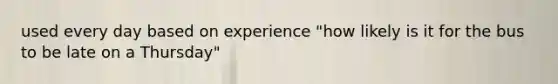 used every day based on experience "how likely is it for the bus to be late on a Thursday"