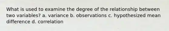 What is used to examine the degree of the relationship between two variables? a. variance b. observations c. hypothesized mean difference d. correlation