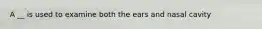 A __ is used to examine both the ears and nasal cavity