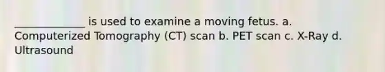 _____________ is used to examine a moving fetus. a. Computerized Tomography (CT) scan b. PET scan c. X-Ray d. Ultrasound