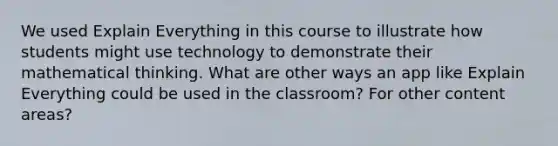 We used Explain Everything in this course to illustrate how students might use technology to demonstrate their mathematical thinking. What are other ways an app like Explain Everything could be used in the classroom? For other content areas?