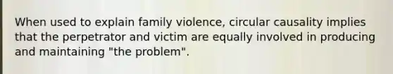 When used to explain family violence, circular causality implies that the perpetrator and victim are equally involved in producing and maintaining "the problem".