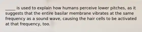 _____ is used to explain how humans perceive lower pitches, as it suggests that the entire basilar membrane vibrates at the same frequency as a sound wave, causing the hair cells to be activated at that frequency, too.