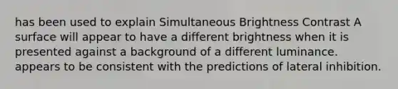 has been used to explain Simultaneous Brightness Contrast A surface will appear to have a different brightness when it is presented against a background of a different luminance. appears to be consistent with the predictions of lateral inhibition.