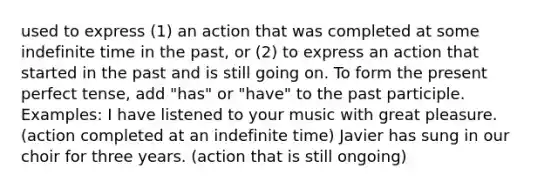 used to express (1) an action that was completed at some indefinite time in the past, or (2) to express an action that started in the past and is still going on. To form the present perfect tense, add "has" or "have" to the past participle. Examples: I have listened to your music with great pleasure. (action completed at an indefinite time) Javier has sung in our choir for three years. (action that is still ongoing)