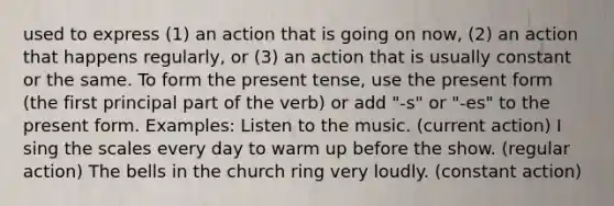 used to express (1) an action that is going on now, (2) an action that happens regularly, or (3) an action that is usually constant or the same. To form the present tense, use the present form (the first principal part of the verb) or add "-s" or "-es" to the present form. Examples: Listen to the music. (current action) I sing the scales every day to warm up before the show. (regular action) The bells in the church ring very loudly. (constant action)