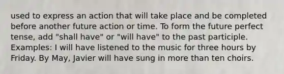 used to express an action that will take place and be completed before another future action or time. To form the future perfect tense, add "shall have" or "will have" to the past participle. Examples: I will have listened to the music for three hours by Friday. By May, Javier will have sung in more than ten choirs.