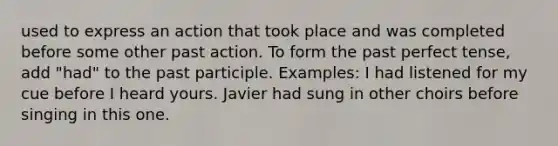 used to express an action that took place and was completed before some other past action. To form the past perfect tense, add "had" to the past participle. Examples: I had listened for my cue before I heard yours. Javier had sung in other choirs before singing in this one.