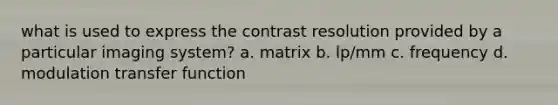 what is used to express the contrast resolution provided by a particular imaging system? a. matrix b. lp/mm c. frequency d. modulation transfer function