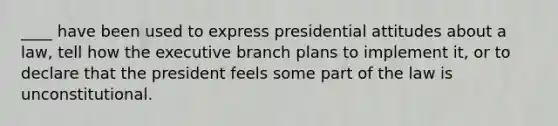 ____ have been used to express presidential attitudes about a law, tell how the executive branch plans to implement it, or to declare that the president feels some part of the law is unconstitutional.