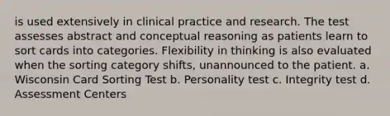 is used extensively in clinical practice and research. The test assesses abstract and conceptual reasoning as patients learn to sort cards into categories. Flexibility in thinking is also evaluated when the sorting category shifts, unannounced to the patient. a. Wisconsin Card Sorting Test b. Personality test c. Integrity test d. Assessment Centers