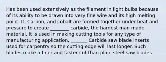 Has been used extensively as the filament in light bulbs because of its ability to be drawn into very fine wire and its high melting point. It, Carbon, and cobalt are formed together under heat and pressure to create ________ carbide, the hardest man made material. It is used in making cutting tools for any type of manufacturing application. _______ Carbide saw blade inserts used for carpentry so the cutting edge will last longer. Such blades make a finer and faster cut than plain steel saw blades