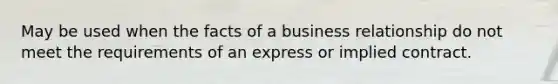 May be used when the facts of a business relationship do not meet the requirements of an express or implied contract.