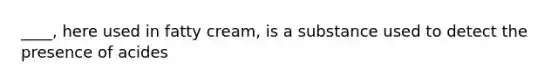 ____, here used in fatty cream, is a substance used to detect the presence of acides