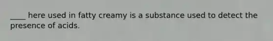 ____ here used in fatty creamy is a substance used to detect the presence of acids.