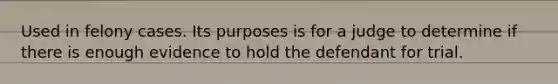 Used in felony cases. Its purposes is for a judge to determine if there is enough evidence to hold the defendant for trial.