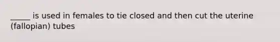 _____ is used in females to tie closed and then cut the uterine (fallopian) tubes