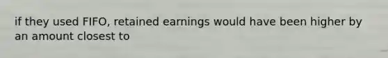 if they used FIFO, retained earnings would have been higher by an amount closest to