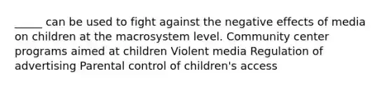 _____ can be used to fight against the negative effects of media on children at the macrosystem level. Community center programs aimed at children Violent media Regulation of advertising Parental control of children's access