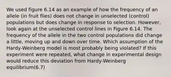 We used figure 6.14 as an example of how the frequency of an allele (in fruit flies) does not change in unselected (control) populations but does change in response to selection. However, look again at the unselected control lines in Figure 6.14. The frequency of the allele in the two control populations did change a little, moving up and down over time. Which assumption of the Hardy-Weinberg model is most probably being violated? If this experiment were repeated, what change in experimental design would reduce this deviation from Hardy-Weinberg equilibrium(6.7)