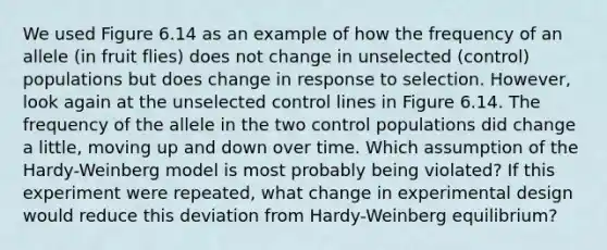 We used Figure 6.14 as an example of how the frequency of an allele (in fruit flies) does not change in unselected (control) populations but does change in response to selection. However, look again at the unselected control lines in Figure 6.14. The frequency of the allele in the two control populations did change a little, moving up and down over time. Which assumption of the Hardy-Weinberg model is most probably being violated? If this experiment were repeated, what change in experimental design would reduce this deviation from Hardy-Weinberg equilibrium?