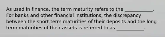 As used in​ finance, the term maturity refers to the​ ____________. For banks and other financial​ institutions, the discrepancy between the​ short-term maturities of their deposits and the​ long-term maturities of their assets is referred to as​ ____________.