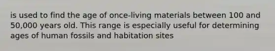 is used to find the age of once-living materials between 100 and 50,000 years old. This range is especially useful for determining ages of human fossils and habitation sites