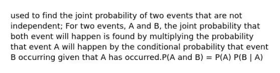 used to find the joint probability of two events that are not independent; For two events, A and B, the joint probability that both event will happen is found by multiplying the probability that event A will happen by the conditional probability that event B occurring given that A has occurred.P(A and B) = P(A) P(B | A)