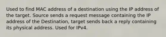 Used to find MAC address of a destination using the IP address of the target. Source sends a request message containing the IP address of the Destination, target sends back a reply containing its physical address. Used for IPv4.