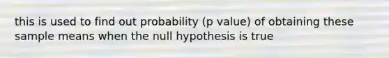 this is used to find out probability (p value) of obtaining these sample means when the null hypothesis is true