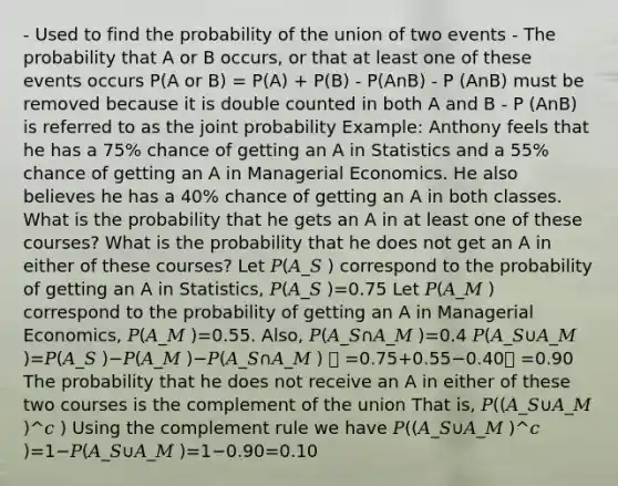 - Used to find the probability of the union of two events - The probability that A or B occurs, or that at least one of these events occurs P(A or B) = P(A) + P(B) - P(AnB) - P (AnB) must be removed because it is double counted in both A and B - P (AnB) is referred to as the joint probability Example: Anthony feels that he has a 75% chance of getting an A in Statistics and a 55% chance of getting an A in Managerial Economics. He also believes he has a 40% chance of getting an A in both classes. What is the probability that he gets an A in at least one of these courses? What is the probability that he does not get an A in either of these courses? Let 𝑃(𝐴_𝑆 ) correspond to the probability of getting an A in Statistics, 𝑃(𝐴_𝑆 )=0.75 Let 𝑃(𝐴_𝑀 ) correspond to the probability of getting an A in Managerial Economics, 𝑃(𝐴_𝑀 )=0.55. Also, 𝑃(𝐴_𝑆∩𝐴_𝑀 )=0.4 𝑃(𝐴_𝑆∪𝐴_𝑀 )=𝑃(𝐴_𝑆 )−𝑃(𝐴_𝑀 )−𝑃(𝐴_𝑆∩𝐴_𝑀 )  =0.75+0.55−0.40 =0.90 The probability that he does not receive an A in either of these two courses is the complement of the union That is, 𝑃((𝐴_𝑆∪𝐴_𝑀 )^𝑐 ) Using the complement rule we have 𝑃((𝐴_𝑆∪𝐴_𝑀 )^𝑐 )=1−𝑃(𝐴_𝑆∪𝐴_𝑀 )=1−0.90=0.10