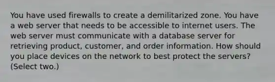 You have used firewalls to create a demilitarized zone. You have a web server that needs to be accessible to internet users. The web server must communicate with a database server for retrieving product, customer, and order information. How should you place devices on the network to best protect the servers? (Select two.)