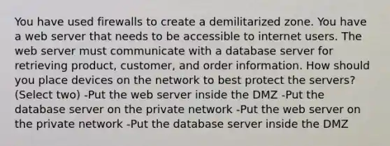 You have used firewalls to create a demilitarized zone. You have a web server that needs to be accessible to internet users. The web server must communicate with a database server for retrieving product, customer, and order information. How should you place devices on the network to best protect the servers? (Select two) -Put the web server inside the DMZ -Put the database server on the private network -Put the web server on the private network -Put the database server inside the DMZ