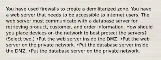 You have used firewalls to create a demilitarized zone. You have a web server that needs to be accessible to internet users. The web server must communicate with a database server for retrieving product, customer, and order information. How should you place devices on the network to best protect the servers? (Select two.) •Put the web server inside the DMZ. •Put the web server on the private network. •Put the database server inside the DMZ. •Put the database server on the private network.