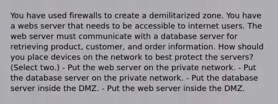 You have used firewalls to create a demilitarized zone. You have a webs server that needs to be accessible to internet users. The web server must communicate with a database server for retrieving product, customer, and order information. How should you place devices on the network to best protect the servers? (Select two.) - Put the web server on the private network. - Put the database server on the private network. - Put the database server inside the DMZ. - Put the web server inside the DMZ.