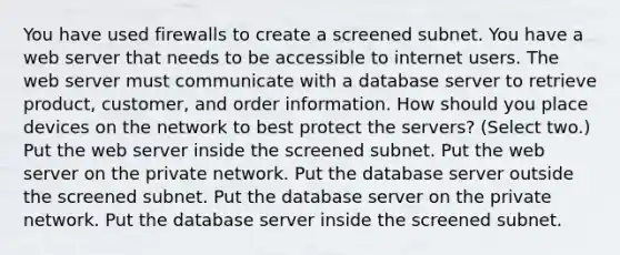 You have used firewalls to create a screened subnet. You have a web server that needs to be accessible to internet users. The web server must communicate with a database server to retrieve product, customer, and order information. How should you place devices on the network to best protect the servers? (Select two.) Put the web server inside the screened subnet. Put the web server on the private network. Put the database server outside the screened subnet. Put the database server on the private network. Put the database server inside the screened subnet.