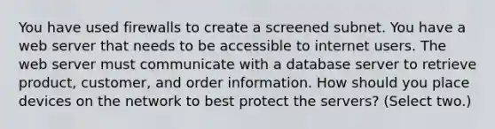 You have used firewalls to create a screened subnet. You have a web server that needs to be accessible to internet users. The web server must communicate with a database server to retrieve product, customer, and order information. How should you place devices on the network to best protect the servers? (Select two.)