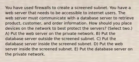 You have used firewalls to create a screened subnet. You have a web server that needs to be accessible to internet users. The web server must communicate with a database server to retrieve product, customer, and order information. How should you place devices on the network to best protect the servers? (Select two.) A) Put the web server on the private network. B) Put the database server outside the screened subnet. C) Put the database server inside the screened subnet. D) Put the web server inside the screened subnet. E) Put the database server on the private network.