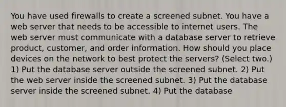 You have used firewalls to create a screened subnet. You have a web server that needs to be accessible to internet users. The web server must communicate with a database server to retrieve product, customer, and order information. How should you place devices on the network to best protect the servers? (Select two.) 1) Put the database server outside the screened subnet. 2) Put the web server inside the screened subnet. 3) Put the database server inside the screened subnet. 4) Put the database