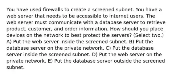 You have used firewalls to create a screened subnet. You have a web server that needs to be accessible to internet users. The web server must communicate with a database server to retrieve product, customer, and order information. How should you place devices on the network to best protect the servers? (Select two.) A) Put the web server inside the screened subnet. B) Put the database server on the private network. C) Put the database server inside the screened subnet. D) Put the web server on the private network. E) Put the database server outside the screened subnet.