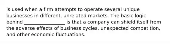 is used when a firm attempts to operate several unique businesses in different, unrelated markets. The basic logic behind _________________ is that a company can shield itself from the adverse effects of business cycles, unexpected competition, and other economic fluctuations.