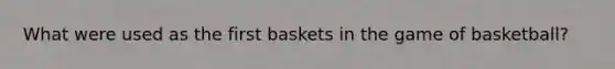 What were used as the first baskets in the game of basketball?