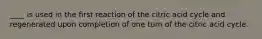 ____ is used in the first reaction of the citric acid cycle and regenerated upon completion of one turn of the citric acid cycle.