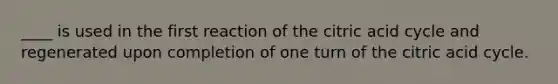 ____ is used in the first reaction of the citric acid cycle and regenerated upon completion of one turn of the citric acid cycle.