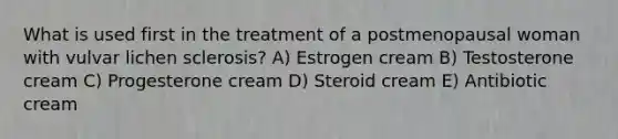 What is used first in the treatment of a postmenopausal woman with vulvar lichen sclerosis? A) Estrogen cream B) Testosterone cream C) Progesterone cream D) Steroid cream E) Antibiotic cream