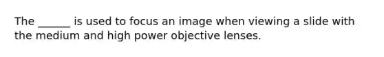 The ______ is used to focus an image when viewing a slide with the medium and high power objective lenses.