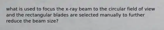 what is used to focus the x-ray beam to the circular field of view and the rectangular blades are selected manually to further reduce the beam size?